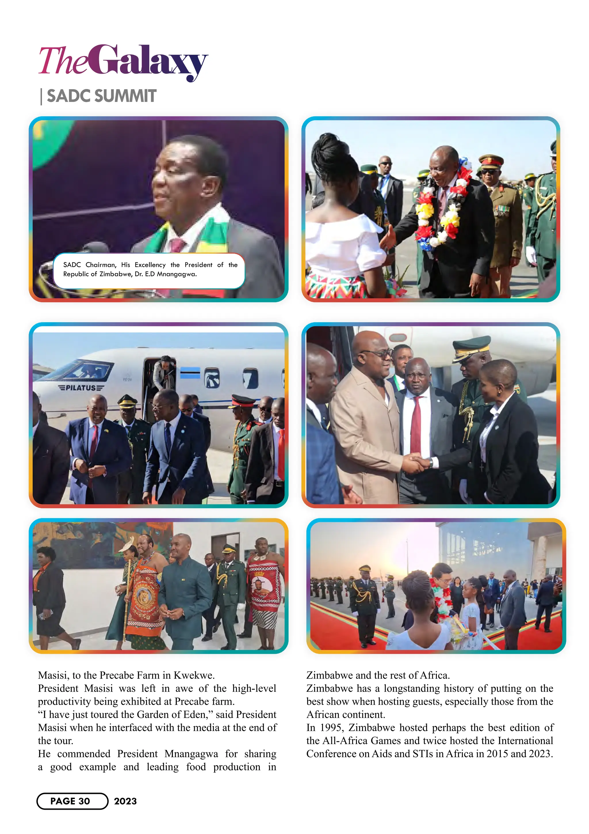 TheGalaxy
SADC SUMMIT
Masisi, to the Precabe Farm in Kwekwe.
President Masisi was left in awe of the high-level
productivity being exhibited at Precabe farm.
“I have just toured the Garden of Eden,” said President
Masisi when he interfaced with the media at the end of
the tour.
He commended President Mnangagwa for sharing
a good example and leading food production in
Zimbabwe and the rest of Africa.
Zimbabwe has a longstanding history of putting on the
best show when hosting guests, especially those from the
African continent.
In 1995, Zimbabwe hosted perhaps the best edition of
the All-Africa Games and twice hosted the International
Conference on Aids and STIs in Africa in 2015 and 2023.
SADC Chairman, His Excellency the President of the
Republic of Zimbabwe, Dr. E.D Mnangagwa.
PAGE 30 2023
 