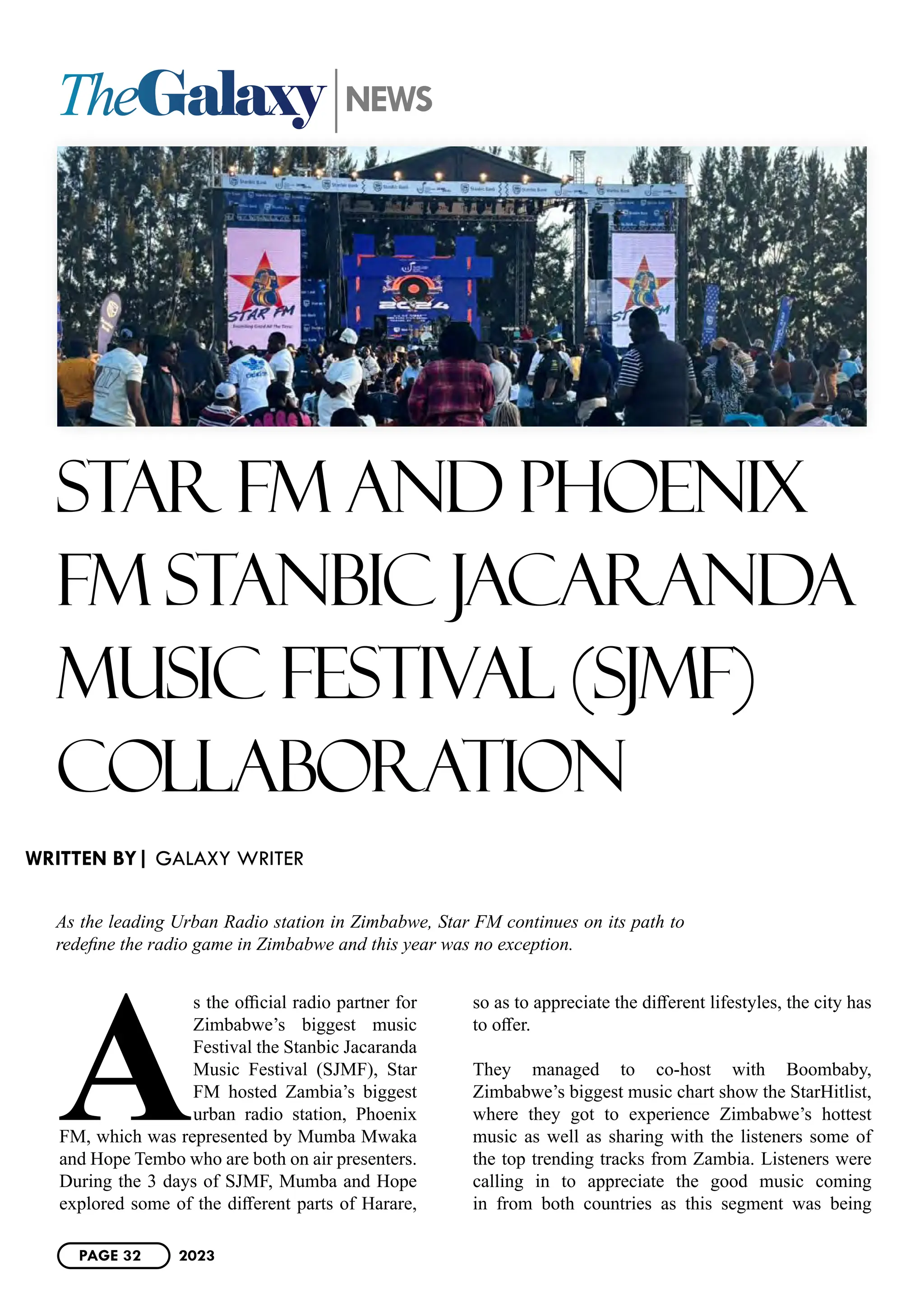 TheGalaxy NEWS
STAR FM AND PHOENIX
FM STANBIC JACARANDA
MUSIC FESTIVAL (SJMF)
COLLABORATION
As the leading Urban Radio station in Zimbabwe, Star FM continues on its path to
redefine the radio game in Zimbabwe and this year was no exception.
A
s the official radio partner for
Zimbabwe’s biggest music
Festival the Stanbic Jacaranda
Music Festival (SJMF), Star
FM hosted Zambia’s biggest
urban radio station, Phoenix
FM, which was represented by Mumba Mwaka
and Hope Tembo who are both on air presenters.
During the 3 days of SJMF, Mumba and Hope
explored some of the different parts of Harare,
so as to appreciate the different lifestyles, the city has
to offer.
They managed to co-host with Boombaby,
Zimbabwe’s biggest music chart show the StarHitlist,
where they got to experience Zimbabwe’s hottest
music as well as sharing with the listeners some of
the top trending tracks from Zambia. Listeners were
calling in to appreciate the good music coming
in from both countries as this segment was being
WRITTEN BY| GALAXY WRITER
PAGE 32 2023
 