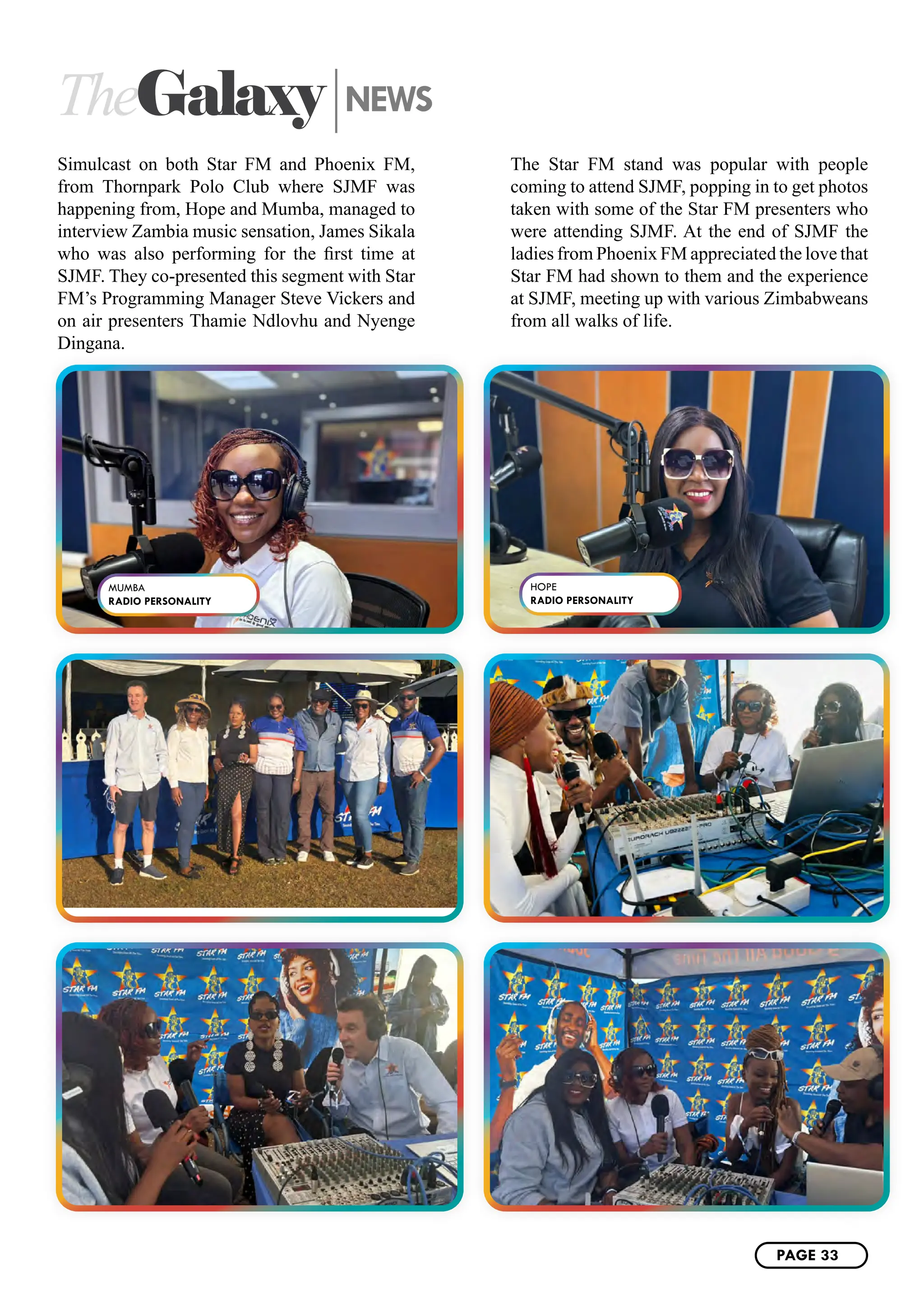 TheGalaxy NEWS
Simulcast on both Star FM and Phoenix FM,
from Thornpark Polo Club where SJMF was
happening from, Hope and Mumba, managed to
interview Zambia music sensation, James Sikala
who was also performing for the first time at
SJMF. They co-presented this segment with Star
FM’s Programming Manager Steve Vickers and
on air presenters Thamie Ndlovhu and Nyenge
Dingana.
The Star FM stand was popular with people
coming to attend SJMF, popping in to get photos
taken with some of the Star FM presenters who
were attending SJMF. At the end of SJMF the
ladies from Phoenix FM appreciated the love that
Star FM had shown to them and the experience
at SJMF, meeting up with various Zimbabweans
from all walks of life.
MUMBA
RADIO PERSONALITY
HOPE
RADIO PERSONALITY
PAGE 33
 
