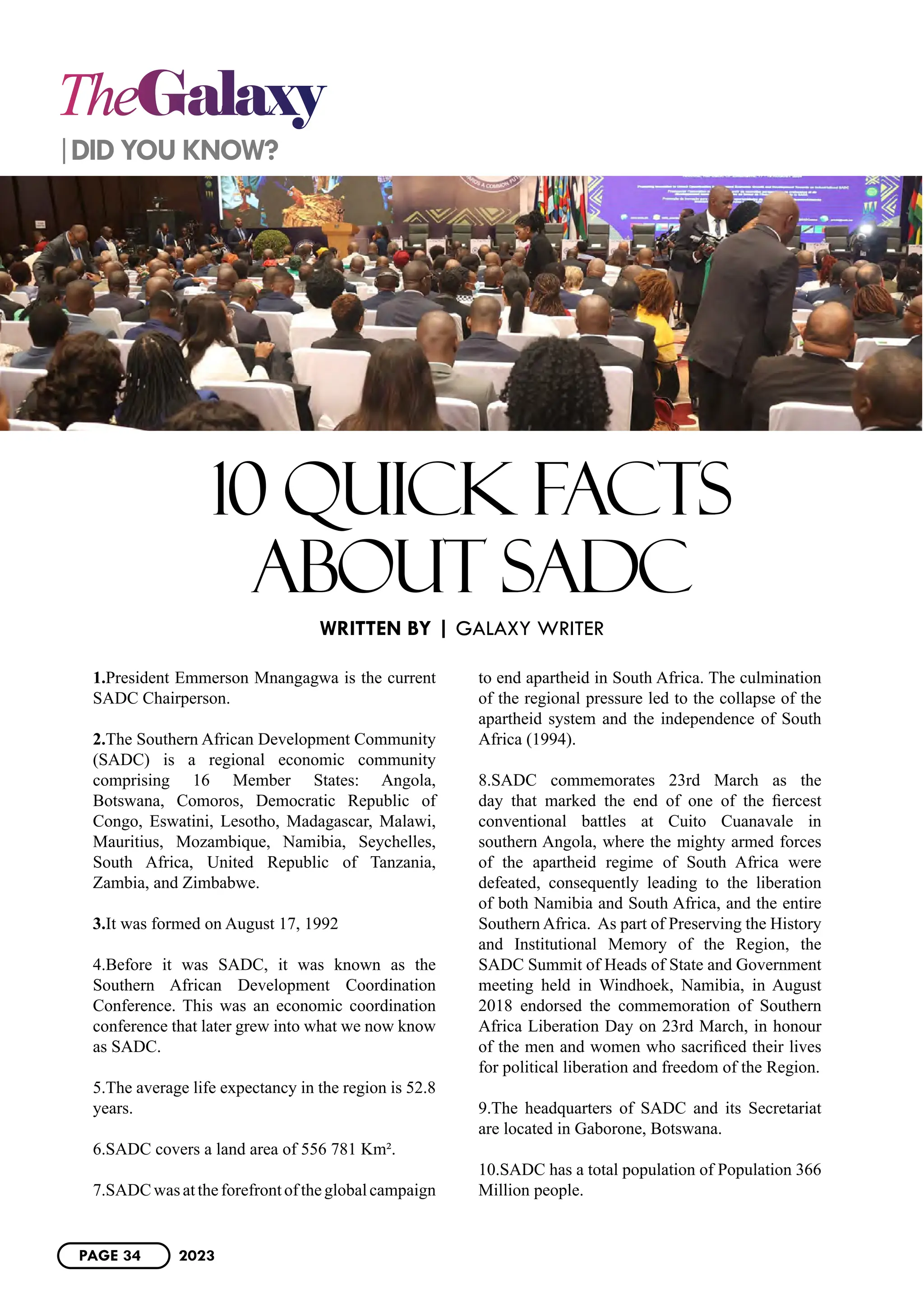 TheGalaxy
1.President Emmerson Mnangagwa is the current
SADC Chairperson.
2.The Southern African Development Community
(SADC) is a regional economic community
comprising 16 Member States: Angola,
Botswana, Comoros, Democratic Republic of
Congo, Eswatini, Lesotho, Madagascar, Malawi,
Mauritius, Mozambique, Namibia, Seychelles,
South Africa, United Republic of Tanzania,
Zambia, and Zimbabwe.
3.It was formed on August 17, 1992
4.Before it was SADC, it was known as the
Southern African Development Coordination
Conference. This was an economic coordination
conference that later grew into what we now know
as SADC.
5.The average life expectancy in the region is 52.8
years.
6.SADC covers a land area of 556 781 Km².
7.SADCwasattheforefrontoftheglobalcampaign
to end apartheid in South Africa. The culmination
of the regional pressure led to the collapse of the
apartheid system and the independence of South
Africa (1994).
8.SADC commemorates 23rd March as the
day that marked the end of one of the fiercest
conventional battles at Cuito Cuanavale in
southern Angola, where the mighty armed forces
of the apartheid regime of South Africa were
defeated, consequently leading to the liberation
of both Namibia and South Africa, and the entire
Southern Africa. As part of Preserving the History
and Institutional Memory of the Region, the
SADC Summit of Heads of State and Government
meeting held in Windhoek, Namibia, in August
2018 endorsed the commemoration of Southern
Africa Liberation Day on 23rd March, in honour
of the men and women who sacrificed their lives
for political liberation and freedom of the Region.
9.The headquarters of SADC and its Secretariat
are located in Gaborone, Botswana.
10.SADC has a total population of Population 366
Million people.
WRITTEN BY | GALAXY WRITER
|DID YOU KNOW?
10 QUICK FACTS
ABOUT SADC
PAGE 34 2023
 