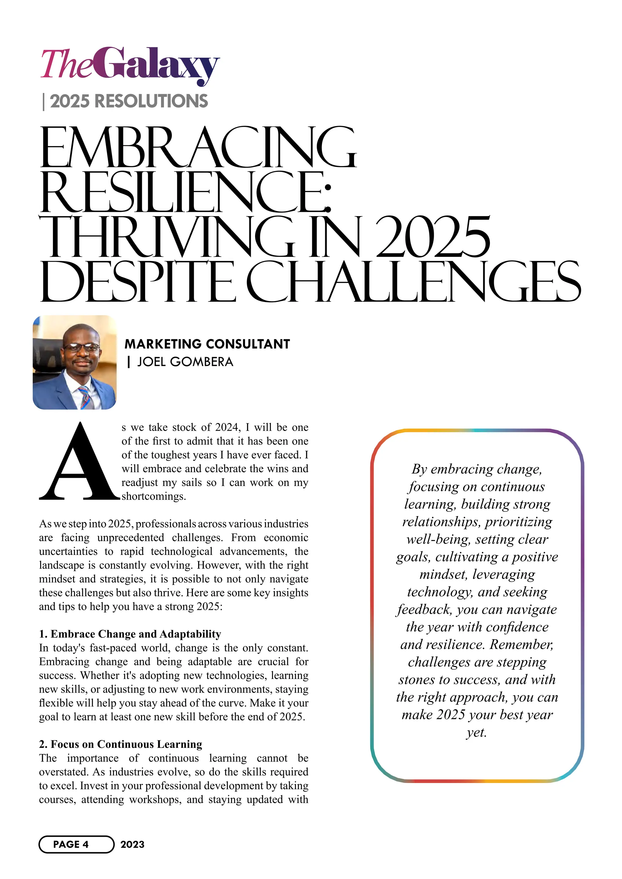 TheGalaxy
2025 RESOLUTIONS
EMBRACING
RESILIENCE:
THRIVING IN 2025
DESPITECHALLENGES
A
s we take stock of 2024, I will be one
of the first to admit that it has been one
of the toughest years I have ever faced. I
will embrace and celebrate the wins and
readjust my sails so I can work on my
shortcomings.
Aswestepinto2025,professionalsacrossvariousindustries
are facing unprecedented challenges. From economic
uncertainties to rapid technological advancements, the
landscape is constantly evolving. However, with the right
mindset and strategies, it is possible to not only navigate
these challenges but also thrive. Here are some key insights
and tips to help you have a strong 2025:
1. Embrace Change and Adaptability
In today's fast-paced world, change is the only constant.
Embracing change and being adaptable are crucial for
success. Whether it's adopting new technologies, learning
new skills, or adjusting to new work environments, staying
flexible will help you stay ahead of the curve. Make it your
goal to learn at least one new skill before the end of 2025.
2. Focus on Continuous Learning
The importance of continuous learning cannot be
overstated. As industries evolve, so do the skills required
to excel. Invest in your professional development by taking
courses, attending workshops, and staying updated with
MARKETING CONSULTANT
| JOEL GOMBERA
By embracing change,
focusing on continuous
learning, building strong
relationships, prioritizing
well-being, setting clear
goals, cultivating a positive
mindset, leveraging
technology, and seeking
feedback, you can navigate
the year with confidence
and resilience. Remember,
challenges are stepping
stones to success, and with
the right approach, you can
make 2025 your best year
yet.
PAGE 4 2023
 