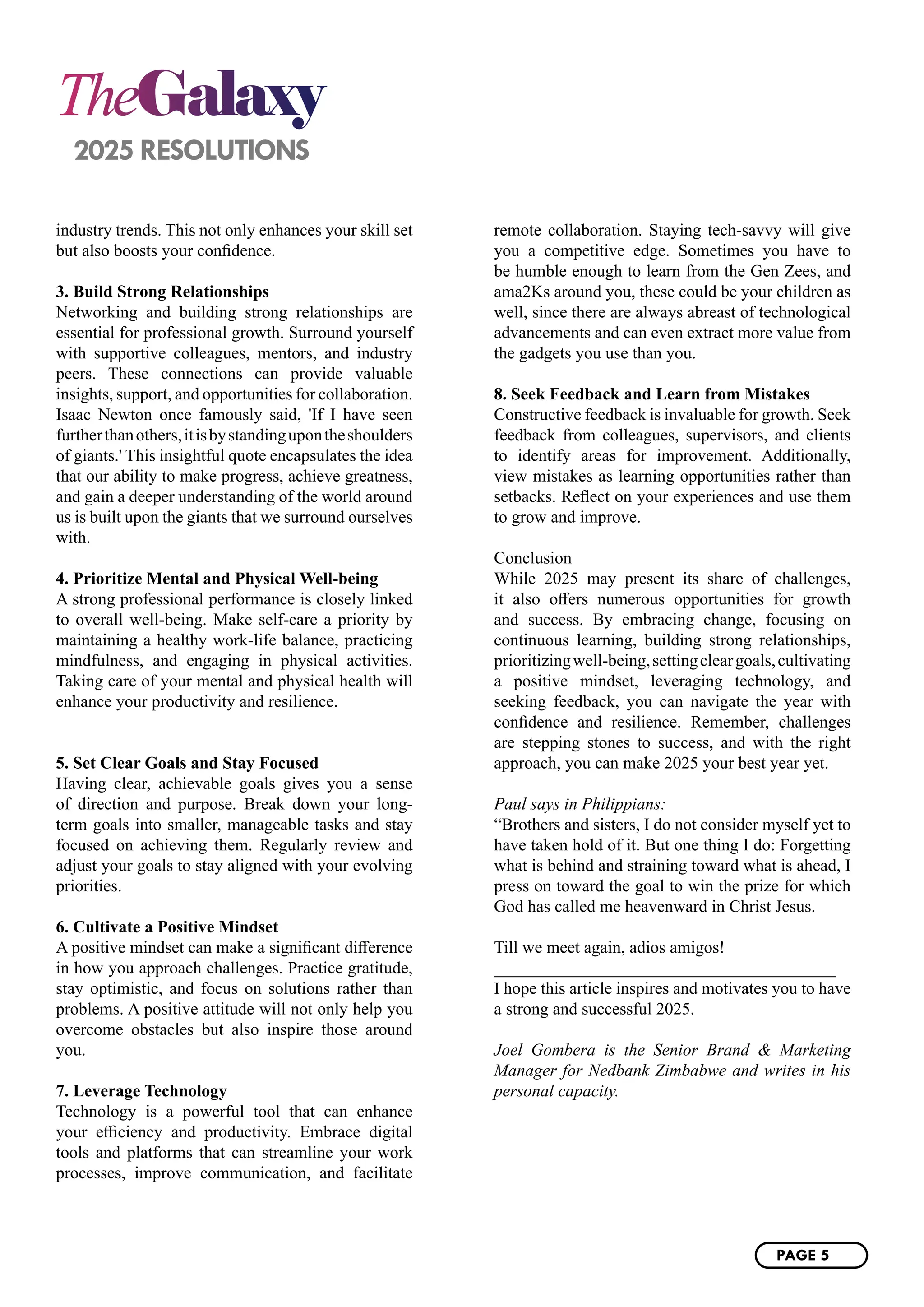 TheGalaxy
2025 RESOLUTIONS
industry trends. This not only enhances your skill set
but also boosts your confidence.
3. Build Strong Relationships
Networking and building strong relationships are
essential for professional growth. Surround yourself
with supportive colleagues, mentors, and industry
peers. These connections can provide valuable
insights, support, and opportunities for collaboration.
Isaac Newton once famously said, 'If I have seen
furtherthanothers,itisbystandingupontheshoulders
of giants.' This insightful quote encapsulates the idea
that our ability to make progress, achieve greatness,
and gain a deeper understanding of the world around
us is built upon the giants that we surround ourselves
with.
4. Prioritize Mental and Physical Well-being
A strong professional performance is closely linked
to overall well-being. Make self-care a priority by
maintaining a healthy work-life balance, practicing
mindfulness, and engaging in physical activities.
Taking care of your mental and physical health will
enhance your productivity and resilience.
5. Set Clear Goals and Stay Focused
Having clear, achievable goals gives you a sense
of direction and purpose. Break down your long-
term goals into smaller, manageable tasks and stay
focused on achieving them. Regularly review and
adjust your goals to stay aligned with your evolving
priorities.
6. Cultivate a Positive Mindset
A positive mindset can make a significant difference
in how you approach challenges. Practice gratitude,
stay optimistic, and focus on solutions rather than
problems. A positive attitude will not only help you
overcome obstacles but also inspire those around
you.
7. Leverage Technology
Technology is a powerful tool that can enhance
your efficiency and productivity. Embrace digital
tools and platforms that can streamline your work
processes, improve communication, and facilitate
remote collaboration. Staying tech-savvy will give
you a competitive edge. Sometimes you have to
be humble enough to learn from the Gen Zees, and
ama2Ks around you, these could be your children as
well, since there are always abreast of technological
advancements and can even extract more value from
the gadgets you use than you.
8. Seek Feedback and Learn from Mistakes
Constructive feedback is invaluable for growth. Seek
feedback from colleagues, supervisors, and clients
to identify areas for improvement. Additionally,
view mistakes as learning opportunities rather than
setbacks. Reflect on your experiences and use them
to grow and improve.
Conclusion
While 2025 may present its share of challenges,
it also offers numerous opportunities for growth
and success. By embracing change, focusing on
continuous learning, building strong relationships,
prioritizingwell-being,settingcleargoals,cultivating
a positive mindset, leveraging technology, and
seeking feedback, you can navigate the year with
confidence and resilience. Remember, challenges
are stepping stones to success, and with the right
approach, you can make 2025 your best year yet.
Paul says in Philippians:
“Brothers and sisters, I do not consider myself yet to
have taken hold of it. But one thing I do: Forgetting
what is behind and straining toward what is ahead, I
press on toward the goal to win the prize for which
God has called me heavenward in Christ Jesus.
Till we meet again, adios amigos!
________________________________________
I hope this article inspires and motivates you to have
a strong and successful 2025.
Joel Gombera is the Senior Brand & Marketing
Manager for Nedbank Zimbabwe and writes in his
personal capacity.
PAGE 5
 