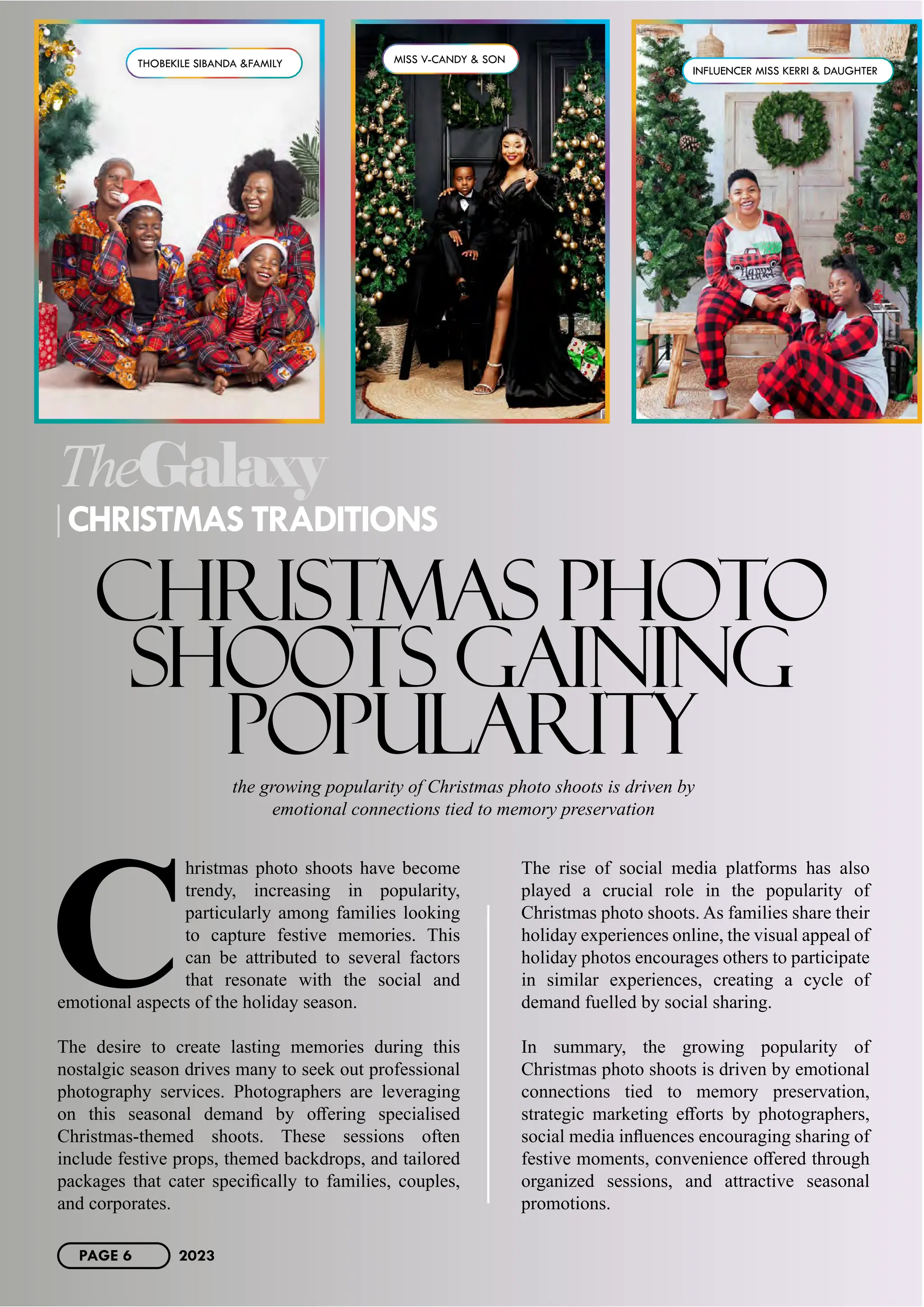 C
hristmas photo shoots have become
trendy, increasing in popularity,
particularly among families looking
to capture festive memories. This
can be attributed to several factors
that resonate with the social and
emotional aspects of the holiday season.
The desire to create lasting memories during this
nostalgic season drives many to seek out professional
photography services. Photographers are leveraging
on this seasonal demand by offering specialised
Christmas-themed shoots. These sessions often
include festive props, themed backdrops, and tailored
packages that cater specifically to families, couples,
and corporates.
The rise of social media platforms has also
played a crucial role in the popularity of
Christmas photo shoots. As families share their
holiday experiences online, the visual appeal of
holiday photos encourages others to participate
in similar experiences, creating a cycle of
demand fuelled by social sharing.
In summary, the growing popularity of
Christmas photo shoots is driven by emotional
connections tied to memory preservation,
strategic marketing efforts by photographers,
social media influences encouraging sharing of
festive moments, convenience offered through
organized sessions, and attractive seasonal
promotions.
TheGalaxy
CHRISTMAS TRADITIONS
CHRISTMAS PHOTO
SHOOTS GAINING
POPULARITY
the growing popularity of Christmas photo shoots is driven by
emotional connections tied to memory preservation
THOBEKILE SIBANDA &FAMILY MISS V-CANDY & SON
INFLUENCER MISS KERRI & DAUGHTER
PAGE 6 2023
 