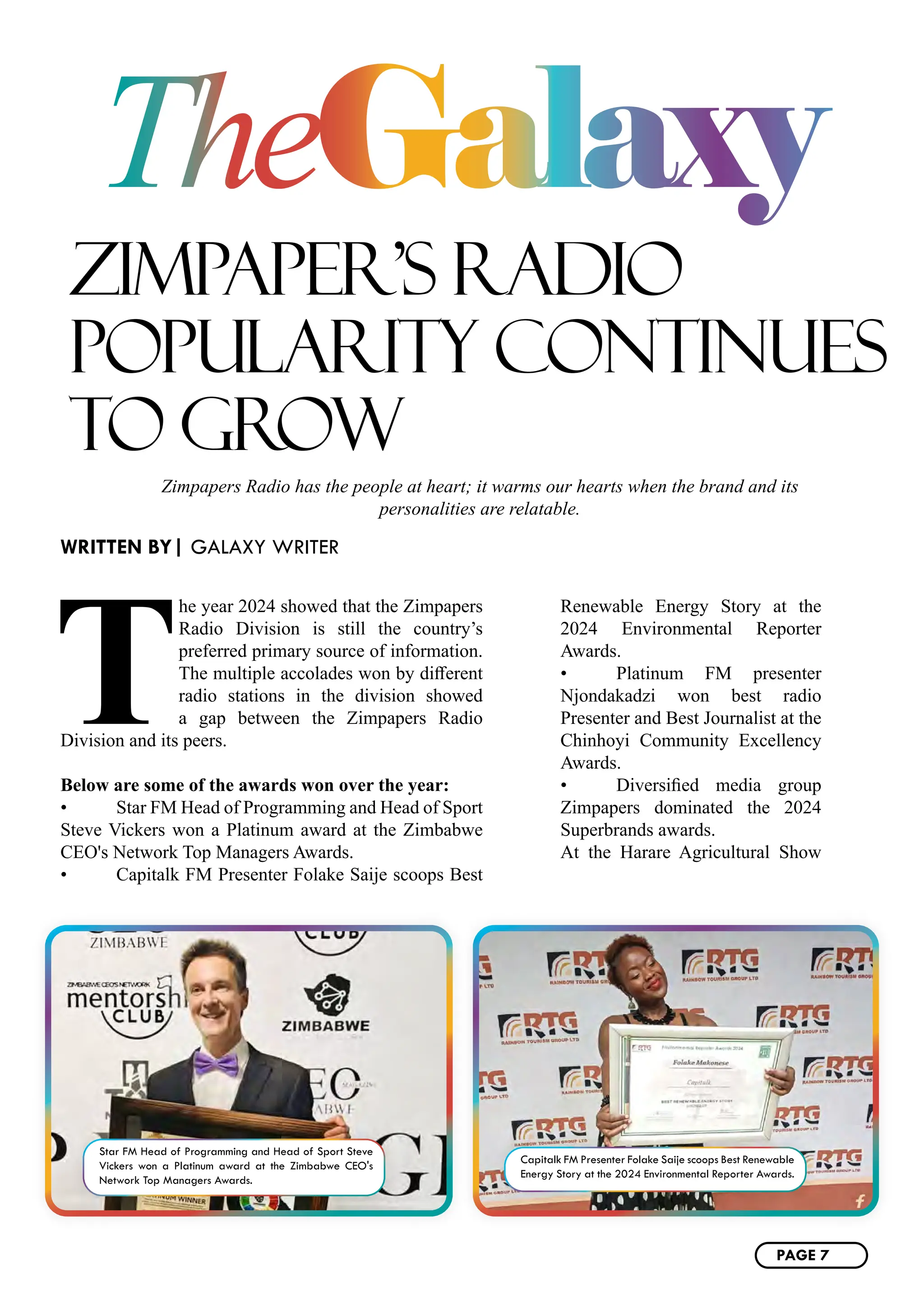 ZIMPAPER’S RADIO
POPULARITY CONTINUES
TO GROW
WRITTEN BY| GALAXY WRITER
Zimpapers Radio has the people at heart; it warms our hearts when the brand and its
personalities are relatable.
T
he year 2024 showed that the Zimpapers
Radio Division is still the country’s
preferred primary source of information.
The multiple accolades won by different
radio stations in the division showed
a gap between the Zimpapers Radio
Division and its peers.
Below are some of the awards won over the year:
• Star FM Head of Programming and Head of Sport
Steve Vickers won a Platinum award at the Zimbabwe
CEO's Network Top Managers Awards.
• Capitalk FM Presenter Folake Saije scoops Best
Renewable Energy Story at the
2024 Environmental Reporter
Awards.
• Platinum FM presenter
Njondakadzi won best radio
Presenter and Best Journalist at the
Chinhoyi Community Excellency
Awards.
• Diversified media group
Zimpapers dominated the 2024
Superbrands awards.
At the Harare Agricultural Show
TheGalaxy
Star FM Head of Programming and Head of Sport Steve
Vickers won a Platinum award at the Zimbabwe CEO's
Network Top Managers Awards.
Capitalk FM Presenter Folake Saije scoops Best Renewable
Energy Story at the 2024 Environmental Reporter Awards.
PAGE 7
 