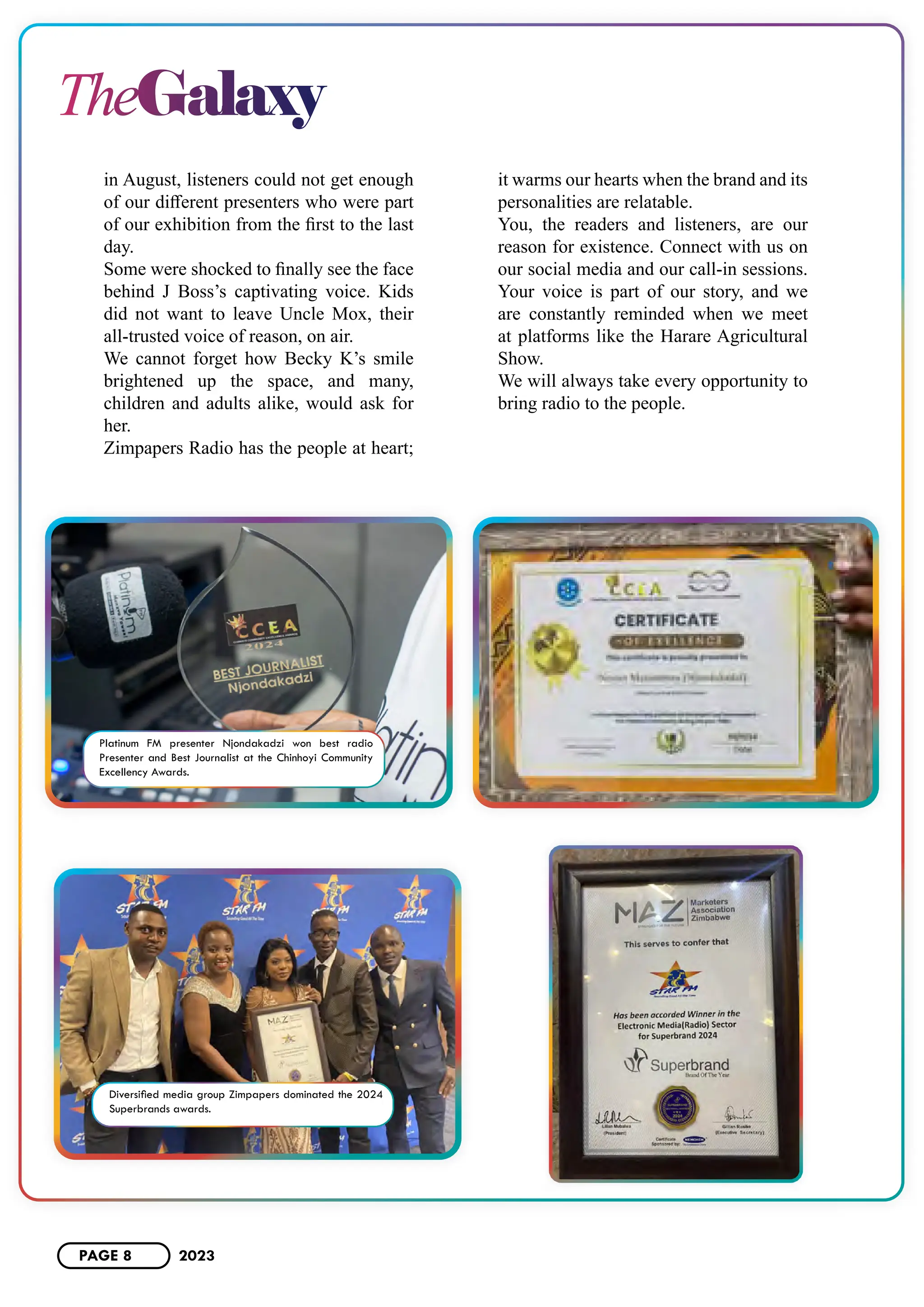 TheGalaxy
in August, listeners could not get enough
of our different presenters who were part
of our exhibition from the first to the last
day.
Some were shocked to finally see the face
behind J Boss’s captivating voice. Kids
did not want to leave Uncle Mox, their
all-trusted voice of reason, on air.
We cannot forget how Becky K’s smile
brightened up the space, and many,
children and adults alike, would ask for
her.
Zimpapers Radio has the people at heart;
it warms our hearts when the brand and its
personalities are relatable.
You, the readers and listeners, are our
reason for existence. Connect with us on
our social media and our call-in sessions.
Your voice is part of our story, and we
are constantly reminded when we meet
at platforms like the Harare Agricultural
Show.
We will always take every opportunity to
bring radio to the people.
Platinum FM presenter Njondakadzi won best radio
Presenter and Best Journalist at the Chinhoyi Community
Excellency Awards.
Diversified media group Zimpapers dominated the 2024
Superbrands awards.
PAGE 8 2023
 