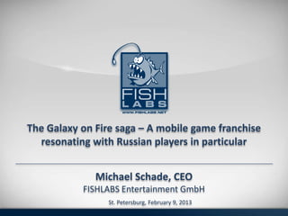 The Galaxy on Fire saga – A mobile game franchise
  resonating with Russian players in particular


              Michael Schade, CEO
           FISHLABS Entertainment GmbH
                 St. Petersburg, February 9, 2013
 