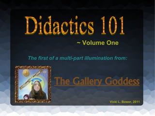 ~ Volume One

The first of a multi-part illumination from:



           The Gallery Goddess
                                    Vicki L. Bower, 2011
 