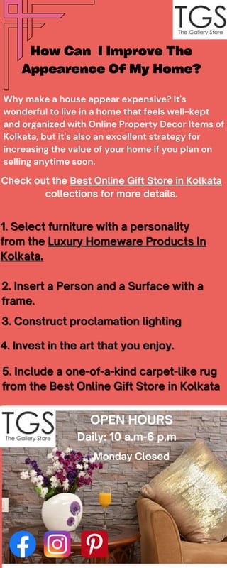 Why make a house appear expensive? It's
wonderful to live in a home that feels well-kept
and organized with Online Property Decor Items of
Kolkata, but it's also an excellent strategy for
increasing the value of your home if you plan on
selling anytime soon.
Check out the Best Online Gift Store in Kolkata
collections for more details.
How Can I Improve The
Appearence Of My Home?
1. Select furniture with a personality
1. Select furniture with a personality
from the
from the Luxury Homeware Products In
Luxury Homeware Products In
Kolkata.
Kolkata.
2. Insert a Person and a Surface with a
2. Insert a Person and a Surface with a
frame.
frame.
3. Construct proclamation lighting
3. Construct proclamation lighting
4. Invest in the art that you enjoy.
4. Invest in the art that you enjoy.
5. Include a one-of-a-kind carpet-like rug
5. Include a one-of-a-kind carpet-like rug
from the Best Online Gift Store in Kolkata
from the Best Online Gift Store in Kolkata
OPEN HOURS
Daily: 10 a.m-6 p.m
Monday Closed
 