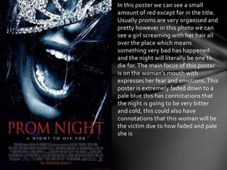 In this poster we can see a small
amount of red except for in the title.
Usually proms are very organised and
pretty however in this photo we can
see a girl screaming with her hair all
over the place which means
something very bad has happened
and the night will literally be one to
die for.The main focus of this poster
is on the woman's mouth with
expresses her fear and emotions.This
poster is extremely faded down to a
pale blue this has connotations that
the night is going to be very bitter
and cold, this could also have
connotations that this woman will be
the victim due to how faded and pale
she is
 
