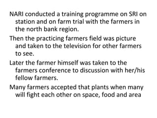 NARI conducted a SRI training program
  consisting of on station and farm trials with
  the farmers in the north bank region.
The practicing farmers fields’ were
  photographed and taken to the television for
  other farmers to see.
Later the farmers attended a farmer conference
  to share their results with their fellow
  farmers.
Many farmers accepted that traditional spacing
  of leads plants to fight over space, food and
  area.
 