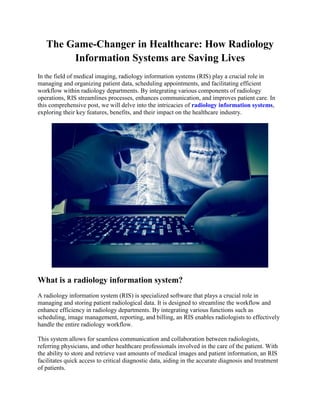 The Game-Changer in Healthcare: How Radiology
Information Systems are Saving Lives
In the field of medical imaging, radiology information systems (RIS) play a crucial role in
managing and organizing patient data, scheduling appointments, and facilitating efficient
workflow within radiology departments. By integrating various components of radiology
operations, RIS streamlines processes, enhances communication, and improves patient care. In
this comprehensive post, we will delve into the intricacies of radiology information systems,
exploring their key features, benefits, and their impact on the healthcare industry.
What is a radiology information system?
A radiology information system (RIS) is specialized software that plays a crucial role in
managing and storing patient radiological data. It is designed to streamline the workflow and
enhance efficiency in radiology departments. By integrating various functions such as
scheduling, image management, reporting, and billing, an RIS enables radiologists to effectively
handle the entire radiology workflow.
This system allows for seamless communication and collaboration between radiologists,
referring physicians, and other healthcare professionals involved in the care of the patient. With
the ability to store and retrieve vast amounts of medical images and patient information, an RIS
facilitates quick access to critical diagnostic data, aiding in the accurate diagnosis and treatment
of patients.
 