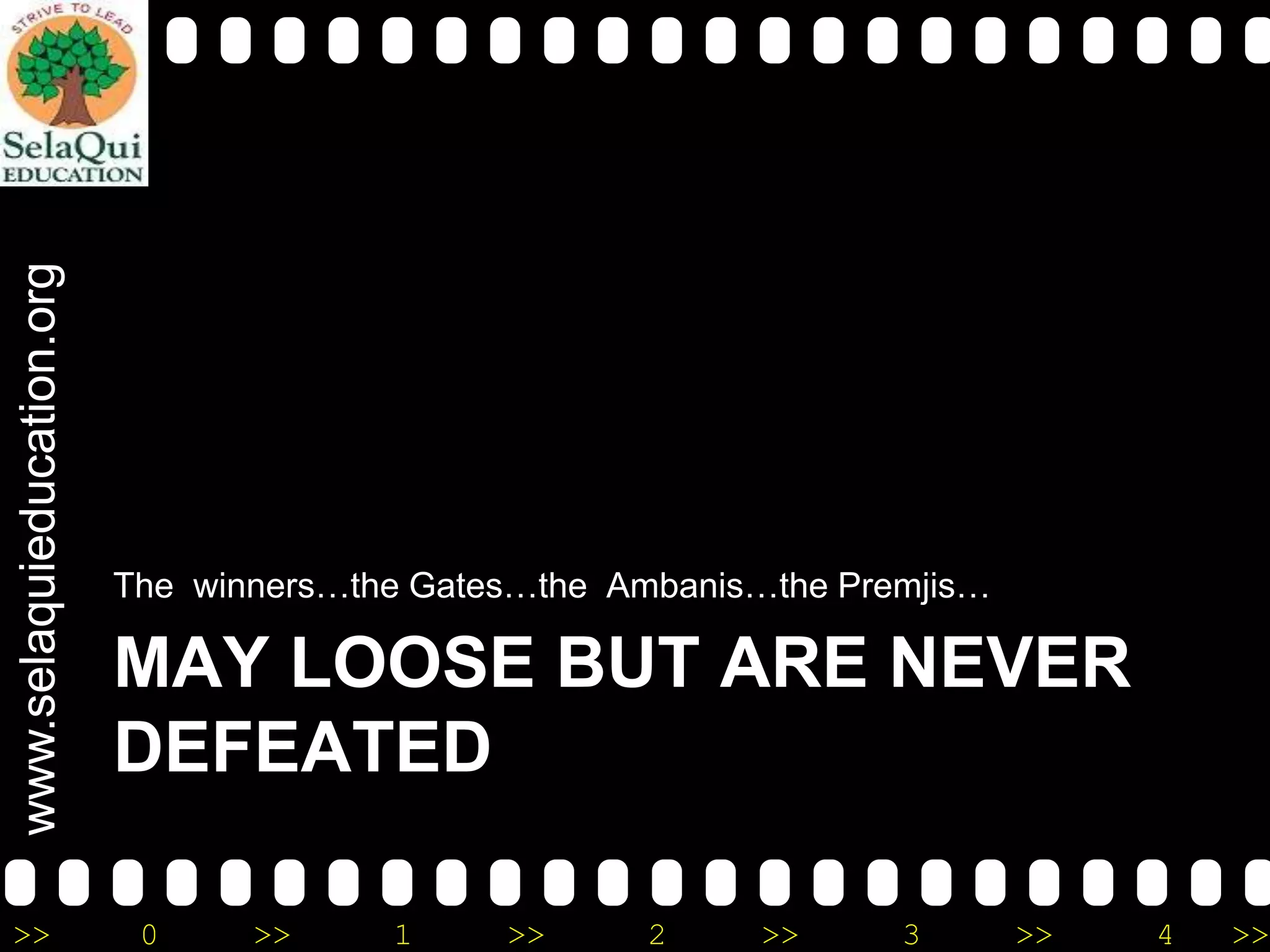 www.selaquieducation.org
>>

The winners…the Gates…the Ambanis…the Premjis…

MAY LOOSE BUT ARE NEVER
DEFEATED
0

>>

1

>>

2

>>

3

>>

4

>>

 