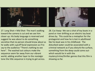 27. Long Shot-> Mid Shot- The man’s walking 
toward the camera is cut and we see him 
closer up. His body language is reserved and 
suggest he was about to do something 
secretive that no person should know about as 
he walks with a gruff facial expression as if to 
say to the audience “There’s nothing to see 
here”. The washed out colours make the 
sequence seem far away from our vibrant 
world, adding another layer to the nostalgic 
tone the title sequence is trying to get across. 
28. Cut Away- We see a shot of toy boats in a 
pond or river drifting as an electric toy boat 
drives by. This could be a metaphor for the 
protagonist and how he is lost in adulthood 
like his boat was in his childhood. The 
disturbed water could be associated with a 
criminal network as if you disturb the surface, 
something from the deep could come out-which 
would tie in with the 
mystery/crime/thriller genres that this film is 
showing so far. 
 