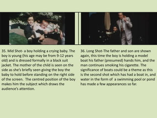 35. Mid Shot- a boy holding a crying baby. The 
boy is young (his age may be from 9-12 years 
old) and is dressed formally in a black suit 
jacket. The mother of the child is seen on the 
side as she’s briefly seen giving the boy the 
baby to hold before standing on the right side 
of the screen. The centred position of the boy 
makes him the subject which draws the 
audience’s attention. 
36. Long Shot-The father and son are shown 
again, this time the boy is holding a model 
boat his father (presumed) hands him, and the 
man continues smoking his cigarette. The 
significance of boats could be a theme as this 
is the second shot which has had a boat in, and 
water in the form of a swimming pool or pond 
has made a few appearances so far. 
 
