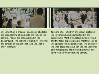 39. Long Shot- a group of people sat at a table 
are seen looking at a point to the right of the 
camera. People are seen walking in the 
background. The lighting is High Key, lowering 
the tension of the last shot- and the shot is 
short in length. 
40. Long Shot- Children are shown seated in 
the foreground, and adults stood in the 
background. Most are applauding something 
and the facial expressions are mostly of joy, as 
this appears to be a celebration. The quality of 
the shot degrades as we can see the sequence 
becoming slightly grainier and jumpy at this 
point- like an old cellophane camera. 
 