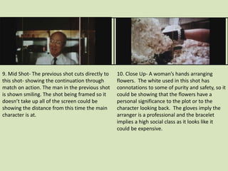 9. Mid Shot- The previous shot cuts directly to 
this shot- showing the continuation through 
match on action. The man in the previous shot 
is shown smiling. The shot being framed so it 
doesn’t take up all of the screen could be 
showing the distance from this time the main 
character is at. 
10. Close Up- A woman’s hands arranging 
flowers. The white used in this shot has 
connotations to some of purity and safety, so it 
could be showing that the flowers have a 
personal significance to the plot or to the 
character looking back. The gloves imply the 
arranger is a professional and the bracelet 
implies a high social class as it looks like it 
could be expensive. 
 