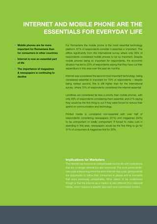 INTERNET AND MOBILE PHONE ARE THE
ESSENTIALS FOR EVERYDAY LIFE
platform. 87% of respondents consider it essential or important. This
differs signiﬁcantly from the international survey where only 56% of
respondents considered mobile phones to be so important. Despite
mobile phones being so important for respondents, the economic
situation has led to 22% of respondents saying that they have cut their
expenditure in this area over the past six months.
Internet was considered the second most important technology, being
considered essential or important for 79% of respondents – despite
being ranked second, this is still higher than for the international
survey, where 75% of respondents considered the internet essential.
Landlines are considered far less a priority than mobile phones, with
only 49% of respondents considering them essential, and 21% saying
they would be the ﬁrst thing to cut if they were forced to reduce their
spend on communication and technology.
Printed media is considered non-essential with over half of
respondents considering newspapers (51%) and magazines (54%)
to be unimportant or totally unimportant. If forced to make cuts in
spending in this area, newspapers would be the ﬁrst thing to go for
31% of consumers & magazines ﬁrst for 20%.
• Mobile phones are far more
important for Romanians than
for consumers in other countries
• Internet is now an essential part
of life
• The importance of magazines
& newspapers is continuing to
decline
Implications for Marketers
The Internet has become an indispensable tool for life with implications
that are no longer rational but also emotional. The work-personal life-
rest cycle is becoming more the work-Internet-rest cycle, giving brands
the opportunity to follow their consumers in places and at moments
that were previously unreachable. What needs to be understood
though is that the Internet as a mediun is very different from classical
media, which requires a speciﬁc approach and customized content.
 