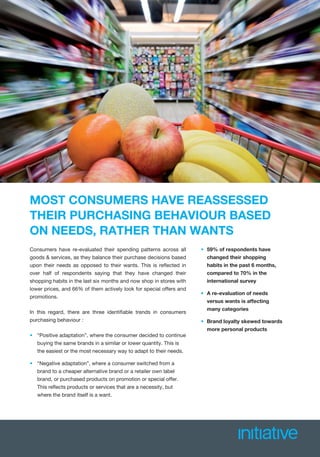 MOST CONSUMERS HAVE REASSESSED
THEIR PURCHASING BEHAVIOUR BASED
ON NEEDS, RATHER THAN WANTS
Consumers have re-evaluated their spending patterns across all
goods & services, as they balance their purchase decisions based
upon their needs as opposed to their wants. This is reﬂected in
over half of respondents saying that they have changed their
shopping habits in the last six months and now shop in stores with
lower prices, and 66% of them actively look for special offers and
promotions.
In this regard, there are three identiﬁable trends in consumers
purchasing behaviour :
• “Positive adaptation”, where the consumer decided to continue
buying the same brands in a similar or lower quantity. This is
the easiest or the most necessary way to adapt to their needs.
• “Negative adaptation”, where a consumer switched from a
brand to a cheaper alternative brand or a retailer own label
brand, or purchased products on promotion or special offer.
This reﬂects products or services that are a necessity, but
where the brand itself is a want.
• 59% of respondents have
changed their shopping
habits in the past 6 months,
compared to 70% in the
international survey
• A re-evaluation of needsA
versus wants is affecting
many categories
• Brand loyalty skewed towards
more personal products
 