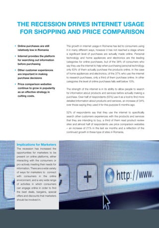 THE RECESSION DRIVES INTERNET USAGE
FOR SHOPPING AND PRICE COMPARISON
The growth in internet usage in Romania has led to consumers using
it in many different ways, however it has not reached a stage where
a signiﬁcant level of purchases are actually made online. Personal
technology and home appliances and electronics are the leading
categories for online purchases, but of the 38% of consumers who
say they use the internet to help when purchasing personal technology
only 63% of them actually purchase the products online. In the case
of home appliances and electronics, of the 37% who use the internet
to research purchases, only a third of them purchase online. In other
categories the level of online purchases falls well below 10%.
The strength of the internet is in its ability to allow people to search
for information about products and services before actually making a
purchase. Over half of respondents (55%) use it as a tool to ﬁnd more
detailed information about products and services, an increase of 34%
over those saying they used it for this purpose 6 months ago.
52% of respondents say that they use the internet to speciﬁcally
search other customers experiences with the products and services
that they are intending to buy, a third of them read product review
sites and almost half of respondents use price comparison websites
– an increase of 21% in the last six months and a reﬂection of the
continued growth in these type of sites in Romania.
• Online purchases are still
relatively low in Romania
• Internet provides the platform
for searching out information
before purchasing
• Other customer experiences
are important in making
purchase decisions
• Price comparison websites
continue to grow in popularity
as an effective strategy in
cutting costs.
Implications for Marketers
The recession has increased the
opportunities for marketers to be
present on online platforms, either
interacting with the consumers or
pro-actively meeting their needs for
information. There are a wide variety
of ways for marketers to connect
with consumers in the online
environment, and a very wide range
of activities in which consumers
can engage online in order to ﬁnd
the best deals, bargains, special
offers and discounts that marketers
should be involved in.
 