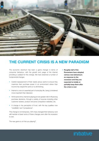 THE CURRENT CRISIS IS A NEW PARADIGM
The economic downturn has been a game changer in terms of
consumer behaviour, with the growth and usage of the internet
providing a catalyst for this change. We have observed a number of
fundamental changes:
• Careful reassessment of their needs versus wants to ensure they
maximize their purchase power in an environment where their
income has stayed the same or is diminishing.
• Internet is now an essential part of everyday life, being considered
more important than television
• At the same time, internet is playing an ever greater role in inﬂuencing
purchase decisions, through a variety of sources including other
customer reviews, product and price comparison websites, etc.
• A change in the perception of trust, with the key qualities now
“credibility” and “competence”.
This change is not temporary, 54% have changed their behaviour and
will maintain at least some of these changes even after the recession
is over.
The new game is on! Are you playing?
• Roughly half of the
Romanians have adopted
various new behaviours
as response to the
recession and they are
expected to totally or
partially keep them after
the crisis is over
 