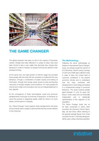 THE GAME CHANGER
The global recession has taken its toll on the majority of Romanian
citizens. People have been affected in a variety of ways, they have
been forced to face a new reality that demands they change their
behaviour in order to maintain, or at least minimize any decline in their
standard of living.
At the same time, the rapid growth of internet usage has provided
these people with the tools that are necessary to implement this new
behaviour, through a combination of easier access and sharing of
information, through time saving, easier access to jobs and learning
resources or through cheaper communications. For many people the
internet and mobile communications are now an indispensable part of
their daily life.
At the convergence of these technological, social and economic
developments a new type of consumer is being born. In Romania, for
some this process is happening rapidly, whilst for others it is much
slower, but the game is changing.
Our “Game Changer” study explores these developments and looks
at how brands need to adapt to demonstrate that they remain relevant
to the consumer.
The Methodology
Following the same methodology as
Initiative’s international “Game Changer”
study, we actively sought the opinion of
612 Romanian citizens using a synergy
of CATI and CAWI data collection tools
in order to learn the current level of
consumer conﬁdence in the present
economic climate and to understand
how the crisis, combined with
developments in technology are leading
to a fundamental change in consumer
behaviour. The study covered people
aged between 21 and 45 years old,
living in urban areas who are ﬁnancially
independent and is statistically
representative of this segment of the
population.
The Game Changer study has so
far been conducted in seven other
countries: UK, Germany, France, Spain,
Italy, US and China. When referring to
the general average ﬁgures from those
countries the term “international ﬁgures”
will be used, unless otherwise speciﬁed.
 