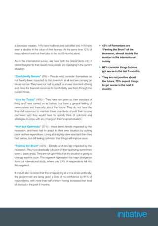 a decrease in salary, 14% have had bonuses cancelled and 14% have
seen a decline in the value of their homes. At the same time 12% of
respondents have lost their jobs in the last 6 months alone.
As in the international survey, we have split the respondents into 4
distinct segments that classify how people are managing in the current
situation:
“Conﬁdently Secure” (5%) – People who consider themselves as
not having been impacted by the downturn at all and are carrying on
life as normal. They have not had to adapt to a lower standard of living
and have the ﬁnancial resources to comfortably see them through the
current times.
“Live for Today” (16%) – They have not given up their standard of
living and have carried on as before, but have a general feeling of
nervousness and insecurity about the future. They do not have the
ﬁnancial resources to maintain these standards should their income
decrease, and they would have to quickly think of solutions and
strategies to cope with any change in their ﬁnancial situation.
“Hurt but Optimistic” (37%) – Have been directly impacted by the
recession, and have had to adapt to their new situation by cutting
back on their expenditure. Living at a slightly lower standard than they
had before, but still feeling optimistic that things will improve soon.
“Feeling the Brunt” (42%) – Directly and strongly impacted by the
recession. They have drastically cut back on their spending, sometimes
even in basic areas. They are not optimistic that the situation is going to
change anytime soon. This segment represents the major divergence
from our international study, where only 24% of respondents fell into
this segment.
It should also be noted that this is happening at a time where politically,
the government are being given a vote of no-conﬁdence by 91% of
respondents, with more than half of them having increased their level
of distrust in the past 6 months.
• 42% of Romanians are
“Feeling the Brunt” of the
recession, almost double the
number in the international
survey
• 86% consider things to have
got worse in the last 6 months
• They are not positive about
the future, 75% expect things
to get worse in the next 6
months
 
