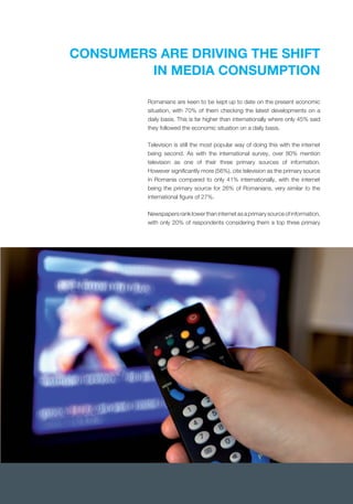CONSUMERS ARE DRIVING THE SHIFT
IN MEDIA CONSUMPTION
situation, with 70% of them checking the latest developments on a
daily basis. This is far higher than internationally where only 45% said
they followed the economic situation on a daily basis.
Television is still the most popular way of doing this with the internet
being second. As with the international survey, over 80% mention
television as one of their three primary sources of information.
However signiﬁcantly more (56%), cite television as the primary source
in Romania compared to only 41% internationally, with the internet
being the primary source for 26% of Romanians, very similar to the
international ﬁgure of 27%.
Newspapers rank lower than internet as a primary source of information,
with only 20% of respondents considering them a top three primary
 