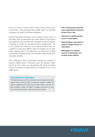Implications for Marketers
The ﬁnancial pressures of the recession are increasing consumers
need to be in control of their own ﬁnancial situation, fuelling the
growth in platforms and resources that allow them to do this. As
this increases, brands will need to engage consumers on their
own terms and through a wider array of touch points.
• 70% of Romanians check the
news regarding the recession
at least once a day
• Television is still the primary
source of information
• Internet allows consumers to
explore multiple sources of
information
• Newspapers are still key
sources of information, but
via their online editions
source, but only 4% of them would consider it their primary source
of information. The percentage being slightly higher for generalist
newspapers and lower for ﬁnancial newspapers.
Whilst printed media rank lowly in terms of being a primary source of
information, 69% of respondents read online editions of newspapers
and magazines, with over half of them reading for the speciﬁc purpose
of keeping up to date with the latest economic developments. This
is very important for consumers as the internet provides them with
a platform to read many different views and opinions on the same
subject, allowing them to formulate their own opinion from multiple
sources without feeling that they may have been unduly inﬂuenced by
any biased reporting.
This is reﬂected by 60% of respondents saying they consider the
internet a reliable source of information about the recession, higher
than for all other media, and only speaking with friends and family
(75%) or the advice of experts (66%) are considered to be a more
reliable source.
 