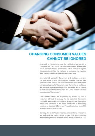 CHANGING CONSUMER VALUES
CANNOT BE IGNORED
As a result of the economic crisis, the trust that consumers give to
institutions and corporations has been redistributed. A polarization
occurs between “heroes” and “villains”, with a positive or negative
view depending on how that institution or corporation has impacted
upon the respondents own wellbeing and quality of life.
As mentioned previously, Government and politicians are given
the least degree of trust by consumers. However, this has been
constantly visible in the Public Opinion Barometer since 1989 and is
not necessarily a result of the current crisis. The level of no-conﬁdence
and distrust in government institutions in Romania is almost identical
to the levels seen for Western Europe and China, where it is a direct
consequence of the recession.
Other notable “villains” are Advertising, not trusted by 48% of
consumers (although it is usually the ﬁrst place that they receive
information about products), the Media where 47% say they distrust
articles and comments in the media (mostly due to them being
perceived as biased), and Banks and Financial Institutions where 46%
of respondents do not trust them.
Generally, the level of trust in major industries and large corporations
has declined in the past 6 months by over 25%, with the highest
decrease being for banks where the level of distrust increased by 37%.
 