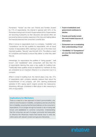 Romanians’ “heroes” are their own Friends and Families (trusted
by 71% of respondents), the Internet in general (with 52% of the
Romanians having trust in it) and in Supermarkets (44%). Supermarkets
are becoming trustworthy as their discounts and special offers are
perceived as being a positive response to the crisis and helping relieve
the ﬁnancial pressures that consumers currently face.
When it comes to respondents trust in a company, “credibility” and
“competence” are the key qualities for respondents, with an equal
number of respondents (38%) claiming it was one of the three most
important qualities. “Security” was third with 33%. This reﬂects a need
for companies and brands to ensure they deliver on what they claim
they do.
Interestingly, for respondents the qualities of “being popular”, “well
known”, and “established” were unimportant, with less than 5%
of respondents claiming they were a key quality for building trust.
Traditionally these qualities would be exploited by marketers as they
are considered be an important inﬂuence in a consumers trust in a
company.
When it comes to building trust, the internet plays a key role. 31%
of respondents claim company websites reassure them about the
trustworthiness of the company, with 30% claiming professional
websites & 30% saying search engines provide this reassurance.
Advertising, although considered a villain above is also reassuring to
28% of respondents.
Implications for Marketers
There is a need for a new approach to brand communication, one
which is more focused on credibility, competency and security (in the
form of stability), ensuring that the brand delivers on the consumer’s
expectations. It is no longer enough for brands to rely on being well
known and established to convince consumers. Understanding
that the consumers are part of a larger community and being able
to inﬂuence the inﬂuencers means that brands have to enter the
online arena with relevant content and genuine interactivity.
• Trust in institutions and
government continues to
decline
• Friends and family remain
the most trusted sources of
information
• Consumers are re-evaluating
their understanding of trust
• “Credibility” & “Competence”
are now the most important
qualities
 