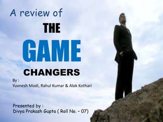 THE
GAME
CHANGERS
A review of
By :
Yuvnesh Modi, Rahul Kumar & Alok Kothari
Presented by :
Divya Prakash Gupta ( Roll No. – 07)
 