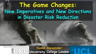 The Game Changes:
New Imperatives and New Directions
in Disaster Risk Reduction
David Alexander
University College London
 