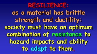 RESILIENCE:
as a material has brittle
strength and ductility:
society must have an optimum
combination of resistance to
hazard impacts and ability
to adapt to them.
 