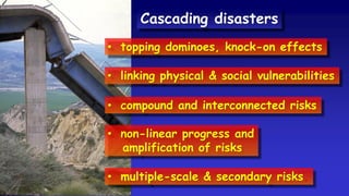 • topping dominoes, knock-on effects
• linking physical & social vulnerabilities
• compound and interconnected risks
• non-linear progress and
amplification of risks
• multiple-scale & secondary risks.
Cascading disasters
 