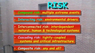 RISK
• Compound risk: multiple extreme events
• Interacting risk: environmental drivers
• Interconnected risk: interdependent
natural, human & technological systems
• Cascading risk: tightly-coupled
systems and critical infrastructure
• Composite risk: any and all?.
 