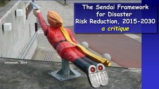 Ishinomaki, 2014
The Sendai Framework
for Disaster
Risk Reduction, 2015-2030
a critique
 