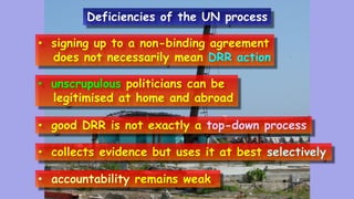 • signing up to a non-binding agreement
does not necessarily mean DRR action
• unscrupulous politicians can be
legitimised at home and abroad
• good DRR is not exactly a top-down process
• collects evidence but uses it at best selectively
• accountability remains weak.
Deficiencies of the UN process
 