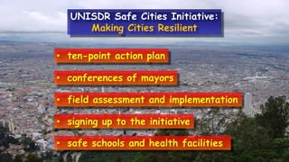 • ten-point action plan
• conferences of mayors
• field assessment and implementation
• signing up to the initiative
• safe schools and health facilities.
UNISDR Safe Cities Initiative:
Making Cities Resilient
 
