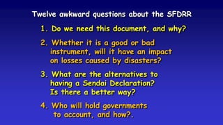 Twelve awkward questions about the SFDRR
1. Do we need this document, and why?
2. Whether it is a good or bad
instrument, will it have an impact
on losses caused by disasters?
3. What are the alternatives to
having a Sendai Declaration?
Is there a better way?
4. Who will hold governments
to account, and how?.
 