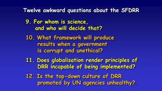 Twelve awkward questions about the SFDRR
9. For whom is science,
and who will decide that?
10. What framework will produce
results when a government
is corrupt and unethical?
11. Does globalisation render principles of
DRR incapable of being implemented?
12. Is the top-down culture of DRR
promoted by UN agencies unhealthy?.
 