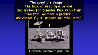 The sceptic's viewpoint:
The logic of needing a Sendai
Declaration for Disaster Risk Reduction:
"Houston, we have a problem.
We cannot fix it: nobody has told us to".
 