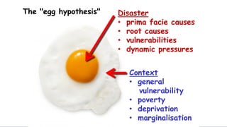 The "egg hypothesis" Disaster
• prima facie causes
• root causes
• vulnerabilities
• dynamic pressures
Context
• general
vulnerability
• poverty
• deprivation
• marginalisation
 