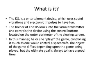 What is it?
• The DS, is a entertainment device, which uses sound
vibrations and electronic impulses to have fun.
• The holder of The DS looks into the visual transmitter
and controls the device using the control buttons
located on the outer perimeter of the viewing screen.
• In this manner, he or she “plays” the game, controlling
it much as one would control a spacecraft. The object
of the game differs depending upon the game being
played, but the ultimate goal is always to have a good
time.
 