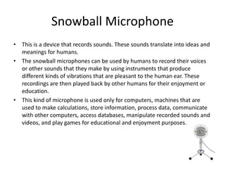 Snowball Microphone
• This is a device that records sounds. These sounds translate into ideas and
meanings for humans.
• The snowball microphones can be used by humans to record their voices
or other sounds that they make by using instruments that produce
different kinds of vibrations that are pleasant to the human ear. These
recordings are then played back by other humans for their enjoyment or
education.
• This kind of microphone is used only for computers, machines that are
used to make calculations, store information, process data, communicate
with other computers, access databases, manipulate recorded sounds and
videos, and play games for educational and enjoyment purposes.
 