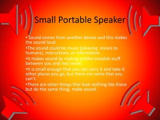 Small Portable Speaker
• Sound comes from another device and this makes
the sound loud.
•The sound could be music (pleasing noises to
humans), instructions, or information.
•It makes sound by making air(the invisible stuff
between you and me) move.
•It is small enough that you can carry it and take it
other places you go, but there are some that you
can’t.
•There are other things that look nothing like these
but do the same thing, make sound.
 