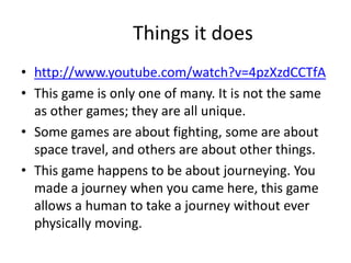 Things it does
• http://www.youtube.com/watch?v=4pzXzdCCTfA
• This game is only one of many. It is not the same
as other games; they are all unique.
• Some games are about fighting, some are about
space travel, and others are about other things.
• This game happens to be about journeying. You
made a journey when you came here, this game
allows a human to take a journey without ever
physically moving.
 
