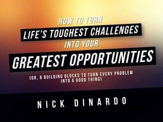 How To TURN
Life’s Toughest Challenges
Into Your
Greatest Opportunities
(Or, 8 Building Blocks to Turn Every Problem
Into a Good Thing)
	
  
N I C K D I N A R D O
 