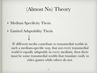 (Almost No) Theory
• Medium Speciﬁcity Thesis
• Limited Adaptability Thesis
If different media contribute to transmedial worlds in
such a medium-speciﬁc way, that not every transmedial
world is equally adaptable in every medium, then there
must be some transmedial worlds that translate easily to
video games while others do not.
!15

 