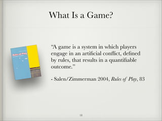 What Is a Game?

“A game is a system in which players
engage in an artiﬁcial conﬂict, deﬁned
by rules, that results in a quantiﬁable
outcome.”
- Salen/Zimmerman 2004, Rules of Play, 83

!18

 