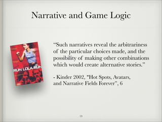 Narrative and Game Logic
“Such narratives reveal the arbitrariness
of the particular choices made, and the
possibility of making other combinations
which would create alternative stories.”
- Kinder 2002, "Hot Spots, Avatars, 
and Narrative Fields Forever”, 6

!19

 